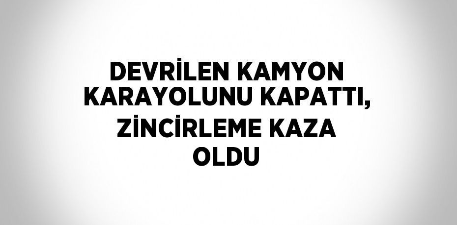 DEVRİLEN KAMYON KARAYOLUNU KAPATTI, ZİNCİRLEME KAZA OLDU