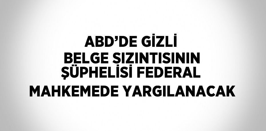 ABD’DE GİZLİ BELGE SIZINTISININ ŞÜPHELİSİ FEDERAL MAHKEMEDE YARGILANACAK