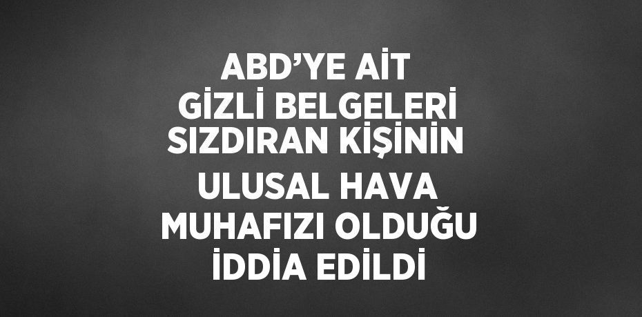 ABD’YE AİT GİZLİ BELGELERİ SIZDIRAN KİŞİNİN ULUSAL HAVA MUHAFIZI OLDUĞU İDDİA EDİLDİ