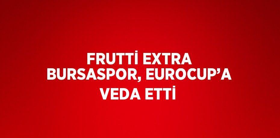 FRUTTİ EXTRA BURSASPOR, EUROCUP’A VEDA ETTİ