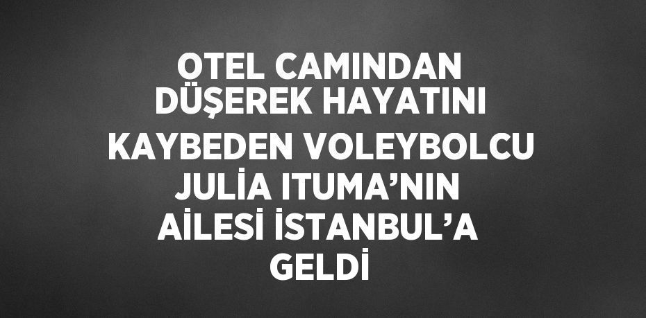 OTEL CAMINDAN DÜŞEREK HAYATINI KAYBEDEN VOLEYBOLCU JULİA ITUMA’NIN AİLESİ İSTANBUL’A GELDİ