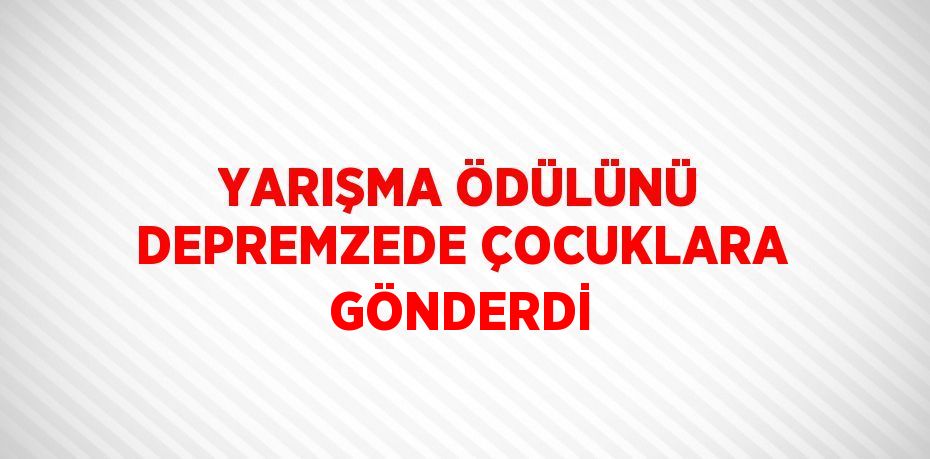 YARIŞMA ÖDÜLÜNÜ DEPREMZEDE ÇOCUKLARA GÖNDERDİ