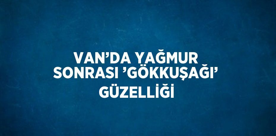 VAN’DA YAĞMUR SONRASI ’GÖKKUŞAĞI’ GÜZELLİĞİ