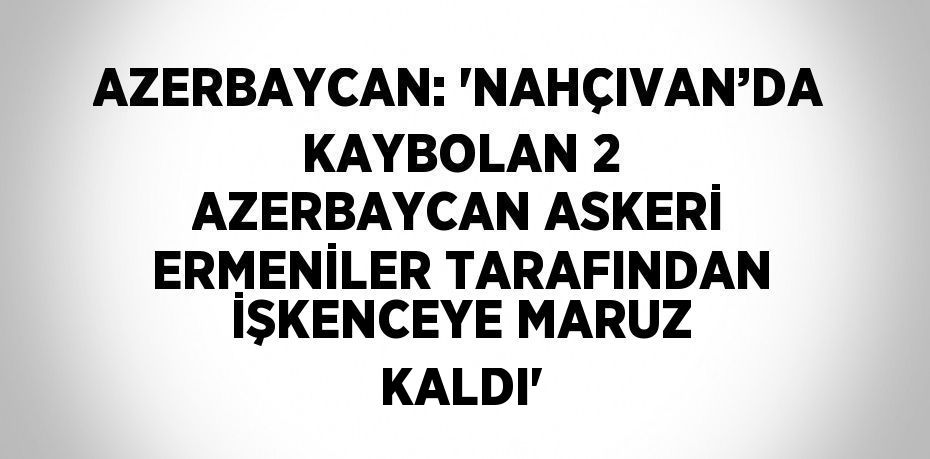 AZERBAYCAN: 'NAHÇIVAN’DA KAYBOLAN 2 AZERBAYCAN ASKERİ ERMENİLER TARAFINDAN İŞKENCEYE MARUZ KALDI'