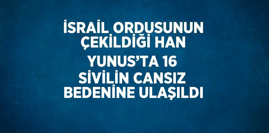 İSRAİL ORDUSUNUN ÇEKİLDİĞİ HAN YUNUS’TA 16 SİVİLİN CANSIZ BEDENİNE ULAŞILDI