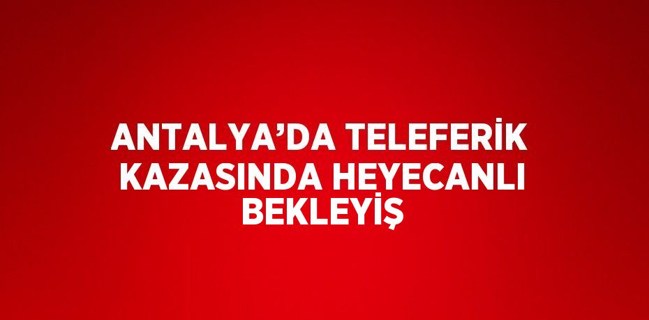 ANTALYA’DA TELEFERİK KAZASINDA HEYECANLI BEKLEYİŞ