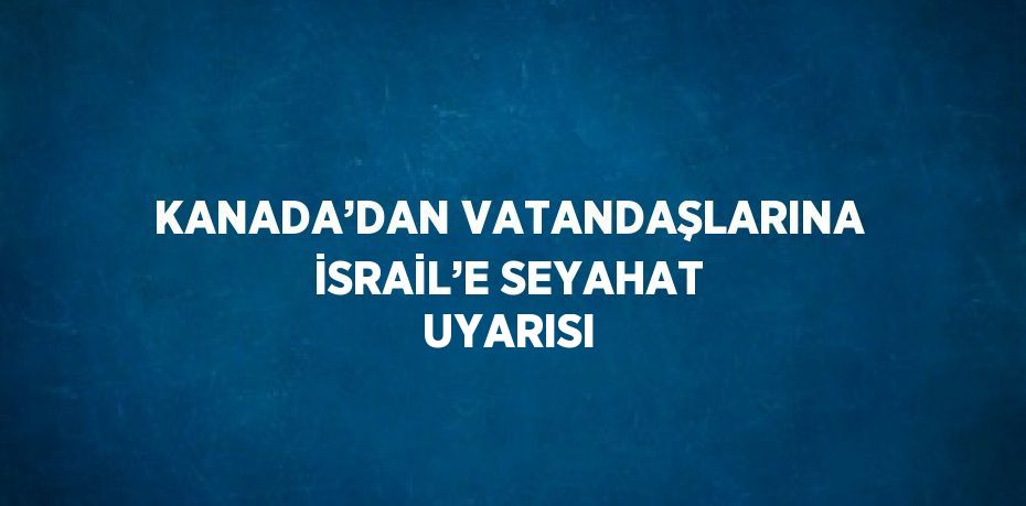 KANADA’DAN VATANDAŞLARINA İSRAİL’E SEYAHAT UYARISI