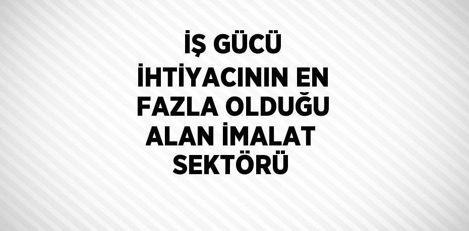 İŞ GÜCÜ İHTİYACININ EN FAZLA OLDUĞU ALAN İMALAT SEKTÖRÜ