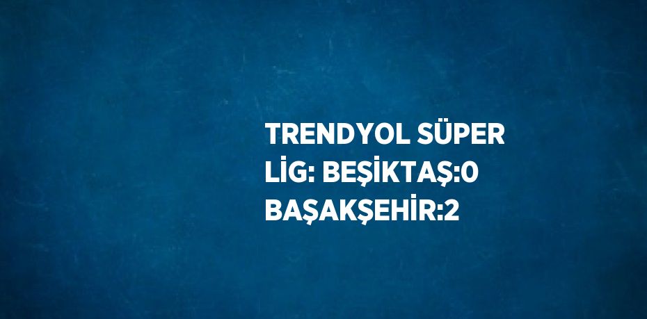 TRENDYOL SÜPER LİG: BEŞİKTAŞ:0 BAŞAKŞEHİR:2