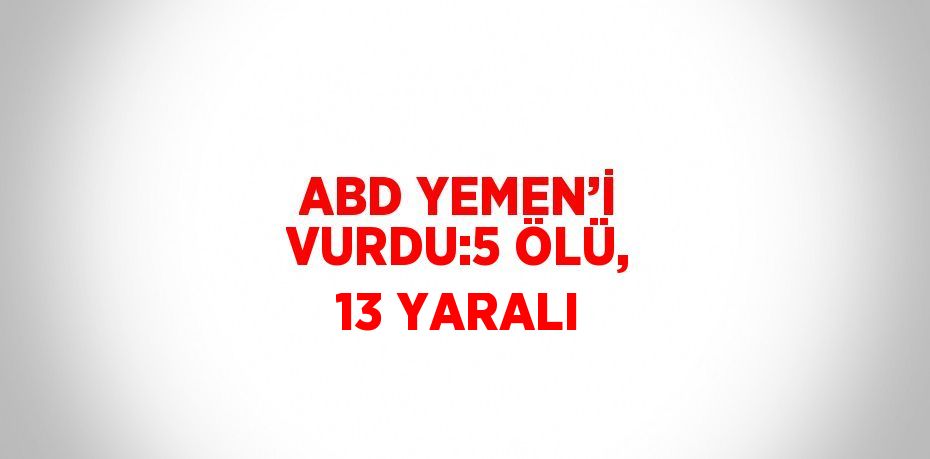 ABD YEMEN’İ VURDU:5 ÖLÜ, 13 YARALI