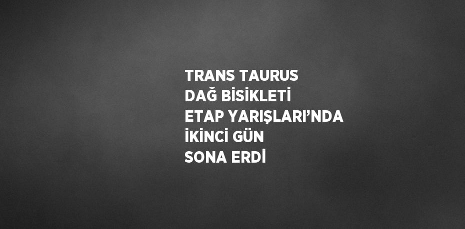 TRANS TAURUS DAĞ BİSİKLETİ ETAP YARIŞLARI’NDA İKİNCİ GÜN SONA ERDİ