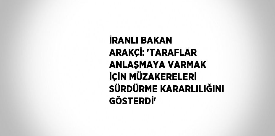İRANLI BAKAN ARAKÇİ: 'TARAFLAR ANLAŞMAYA VARMAK İÇİN MÜZAKERELERİ SÜRDÜRME KARARLILIĞINI GÖSTERDİ'