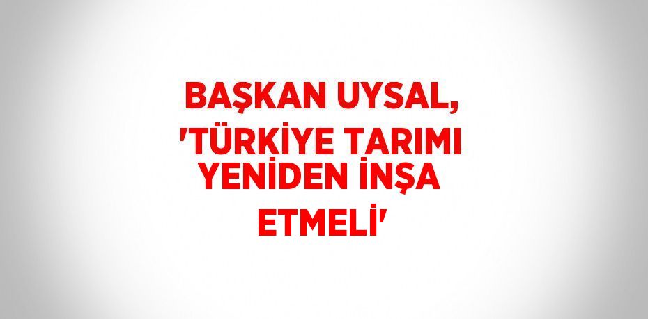 BAŞKAN UYSAL, 'TÜRKİYE TARIMI YENİDEN İNŞA ETMELİ'