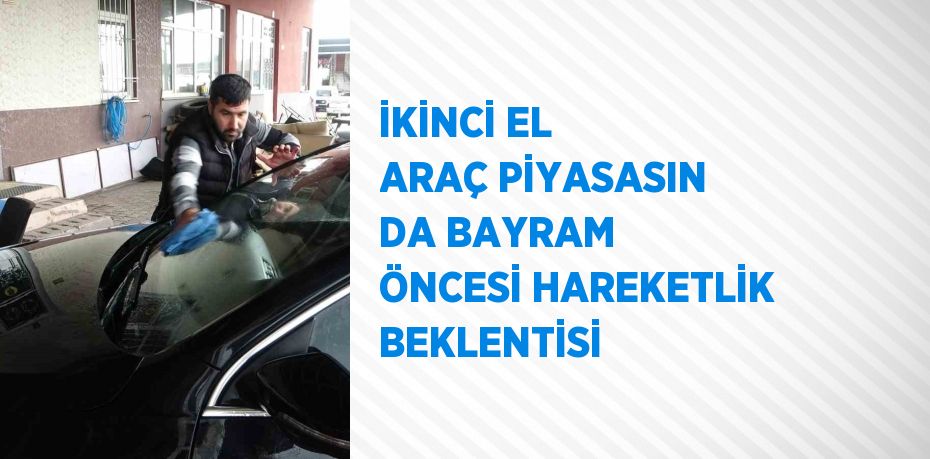 İKİNCİ EL ARAÇ PİYASASIN DA BAYRAM ÖNCESİ HAREKETLİK BEKLENTİSİ