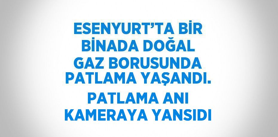 ESENYURT’TA BİR BİNADA DOĞAL GAZ BORUSUNDA PATLAMA YAŞANDI. PATLAMA ANI KAMERAYA YANSIDI