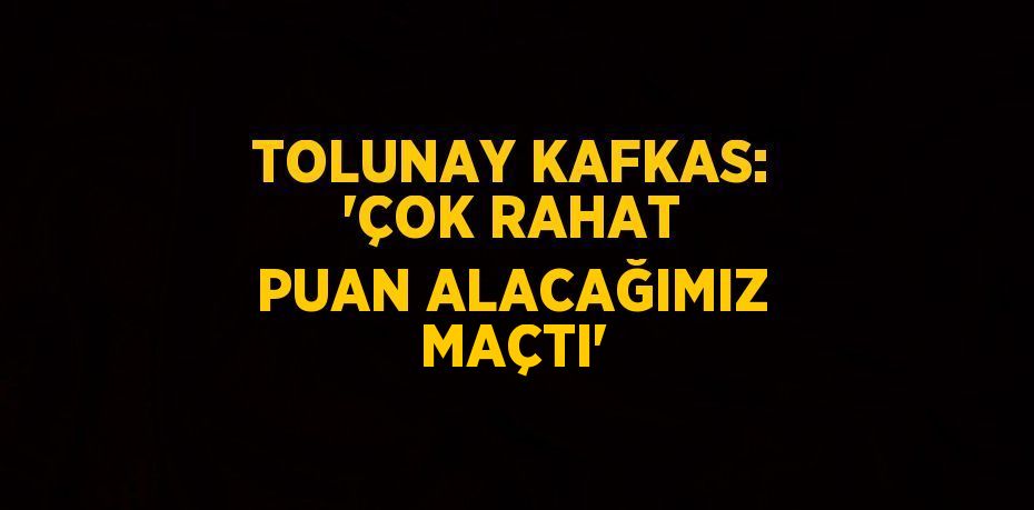 TOLUNAY KAFKAS: 'ÇOK RAHAT PUAN ALACAĞIMIZ MAÇTI'