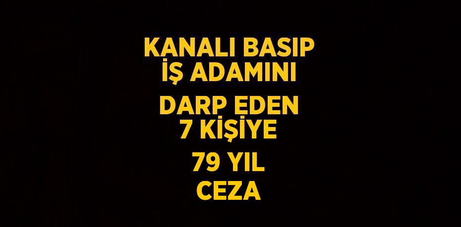KANALI BASIP İŞ ADAMINI DARP EDEN 7 KİŞİYE 79 YIL CEZA