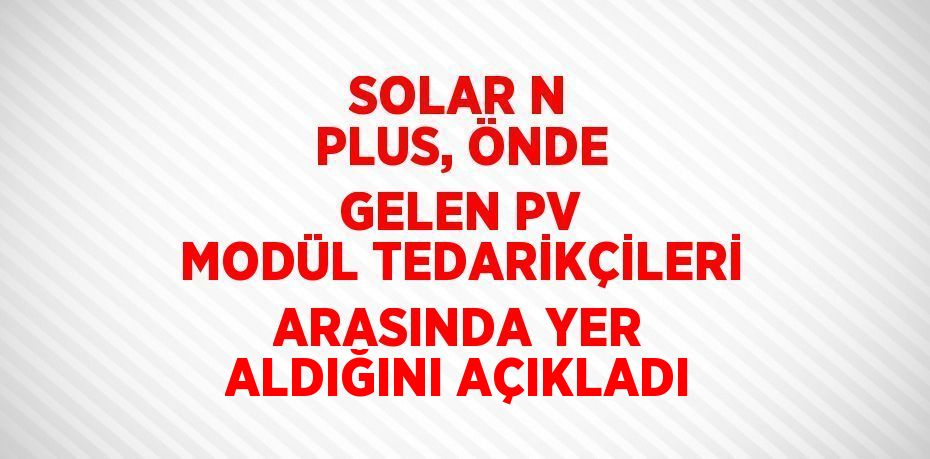 SOLAR N PLUS, ÖNDE GELEN PV MODÜL TEDARİKÇİLERİ ARASINDA YER ALDIĞINI AÇIKLADI