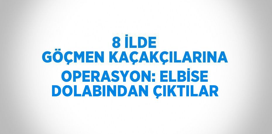 8 İLDE GÖÇMEN KAÇAKÇILARINA OPERASYON: ELBİSE DOLABINDAN ÇIKTILAR