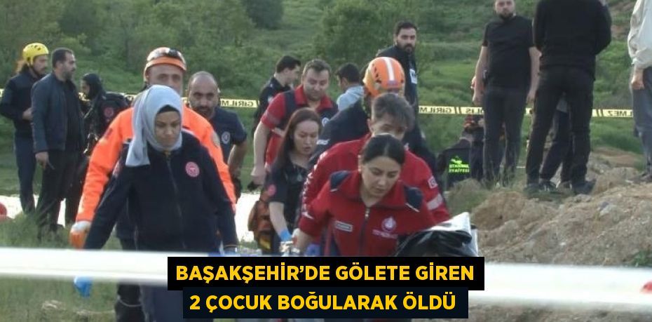 BAŞAKŞEHİR’DE GÖLETE GİREN 2 ÇOCUK BOĞULARAK ÖLDÜ