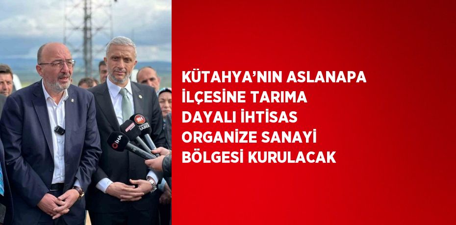 KÜTAHYA’NIN ASLANAPA İLÇESİNE TARIMA DAYALI İHTİSAS ORGANİZE SANAYİ BÖLGESİ KURULACAK