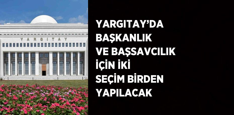 YARGITAY’DA BAŞKANLIK VE BAŞSAVCILIK İÇİN İKİ SEÇİM BİRDEN YAPILACAK