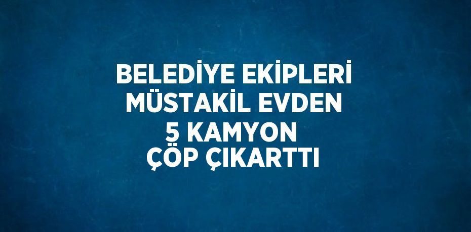 BELEDİYE EKİPLERİ MÜSTAKİL EVDEN 5 KAMYON ÇÖP ÇIKARTTI