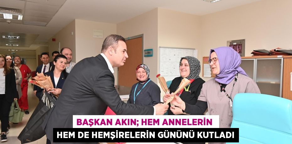 BAŞKAN AKIN; HEM ANNELERİN  HEM DE HEMŞİRELERİN GÜNÜNÜ KUTLADI