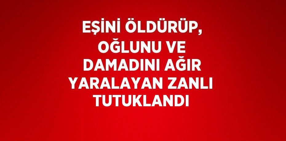 EŞİNİ ÖLDÜRÜP, OĞLUNU VE DAMADINI AĞIR YARALAYAN ZANLI TUTUKLANDI