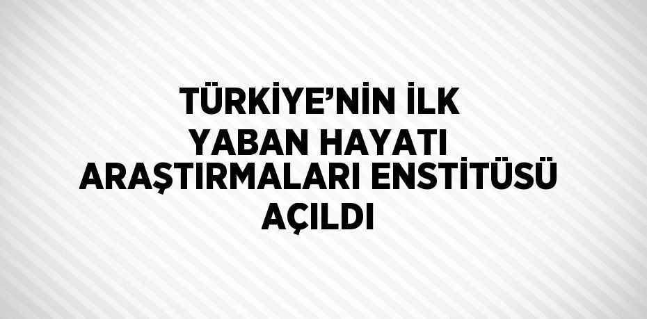 TÜRKİYE’NİN İLK YABAN HAYATI ARAŞTIRMALARI ENSTİTÜSÜ AÇILDI