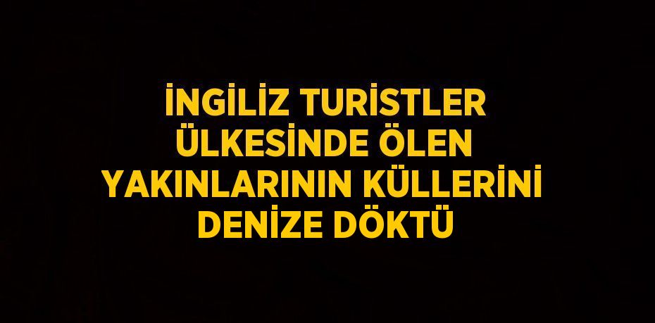 İNGİLİZ TURİSTLER ÜLKESİNDE ÖLEN YAKINLARININ KÜLLERİNİ DENİZE DÖKTÜ