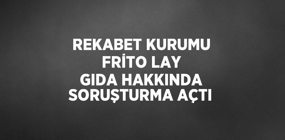 REKABET KURUMU FRİTO LAY GIDA HAKKINDA SORUŞTURMA AÇTI