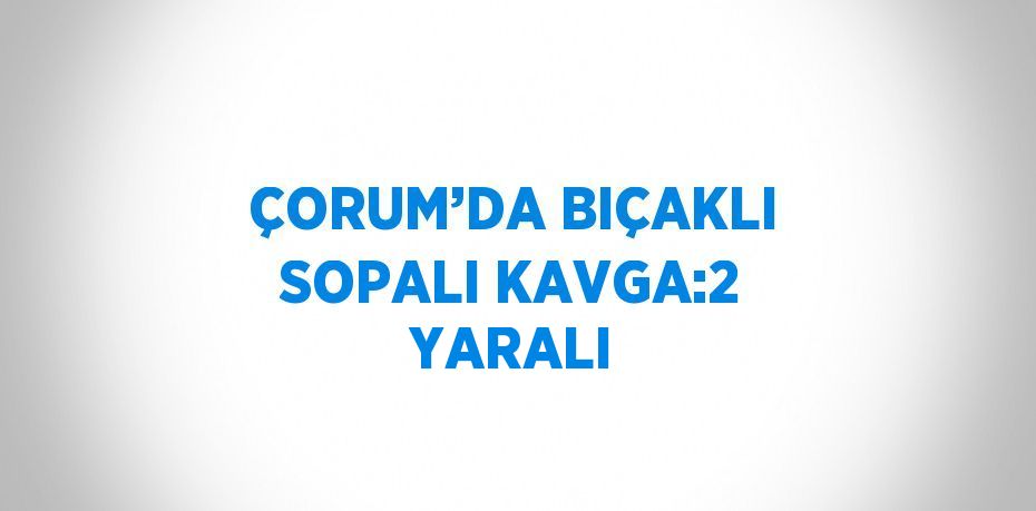 ÇORUM’DA BIÇAKLI SOPALI KAVGA:2 YARALI