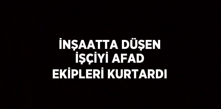 İNŞAATTA DÜŞEN İŞÇİYİ AFAD EKİPLERİ KURTARDI