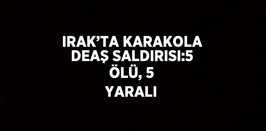 IRAK’TA KARAKOLA DEAŞ SALDIRISI:5 ÖLÜ, 5 YARALI