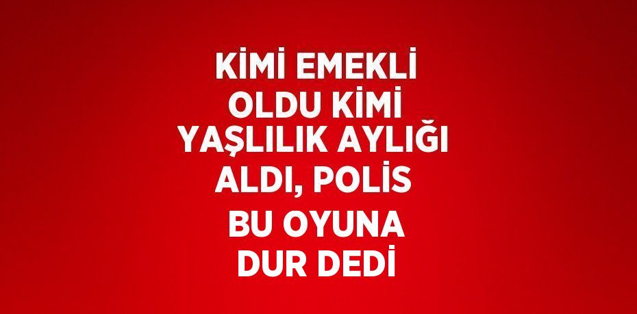 KİMİ EMEKLİ OLDU KİMİ YAŞLILIK AYLIĞI ALDI, POLİS BU OYUNA DUR DEDİ