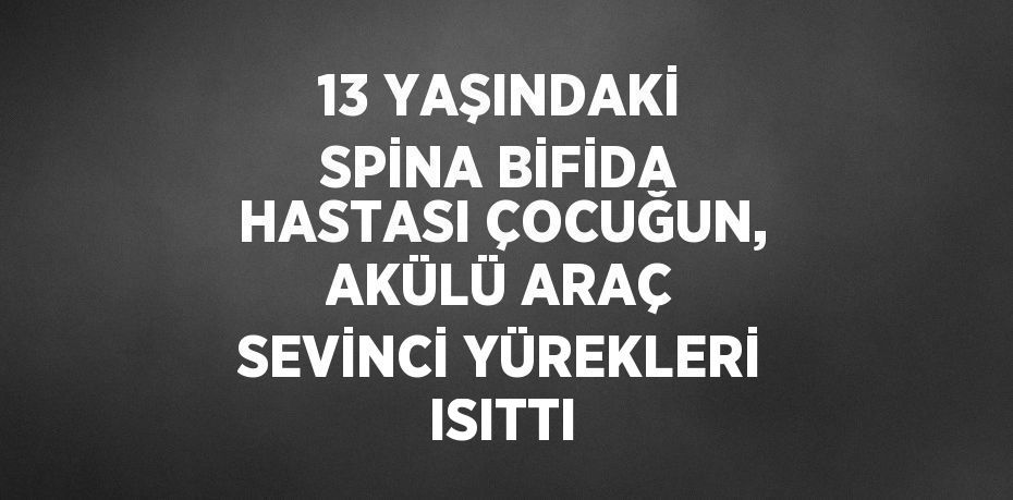 13 YAŞINDAKİ SPİNA BİFİDA HASTASI ÇOCUĞUN, AKÜLÜ ARAÇ SEVİNCİ YÜREKLERİ ISITTI