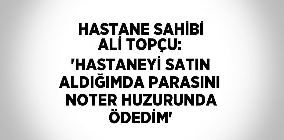 HASTANE SAHİBİ ALİ TOPÇU: 'HASTANEYİ SATIN ALDIĞIMDA PARASINI NOTER HUZURUNDA ÖDEDİM'