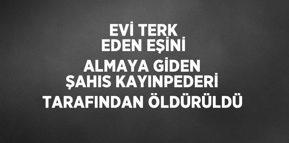 EVİ TERK EDEN EŞİNİ ALMAYA GİDEN ŞAHIS KAYINPEDERİ TARAFINDAN ÖLDÜRÜLDÜ