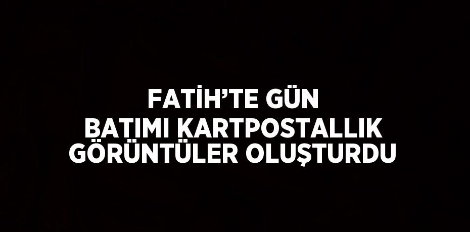 FATİH’TE GÜN BATIMI KARTPOSTALLIK GÖRÜNTÜLER OLUŞTURDU