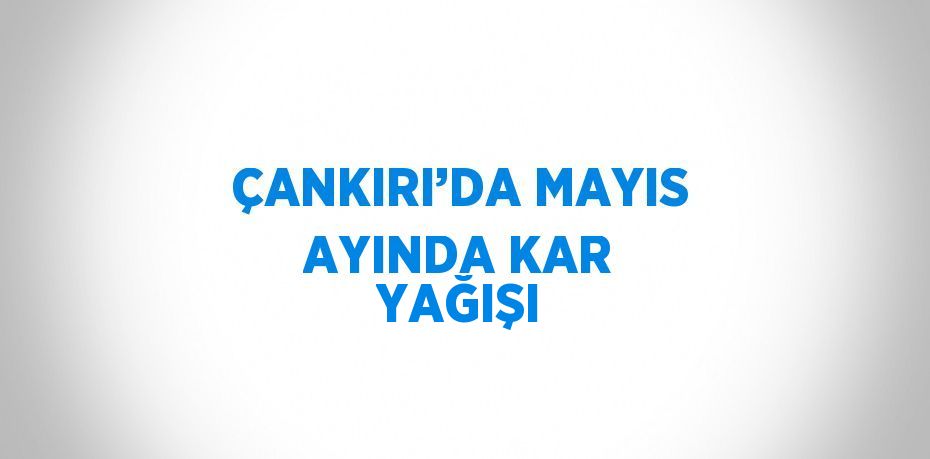 ÇANKIRI’DA MAYIS AYINDA KAR YAĞIŞI