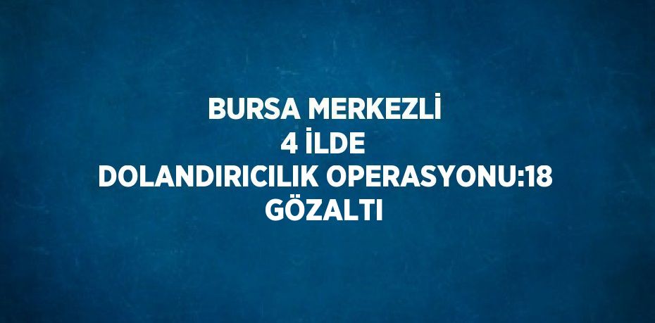 BURSA MERKEZLİ 4 İLDE DOLANDIRICILIK OPERASYONU:18 GÖZALTI