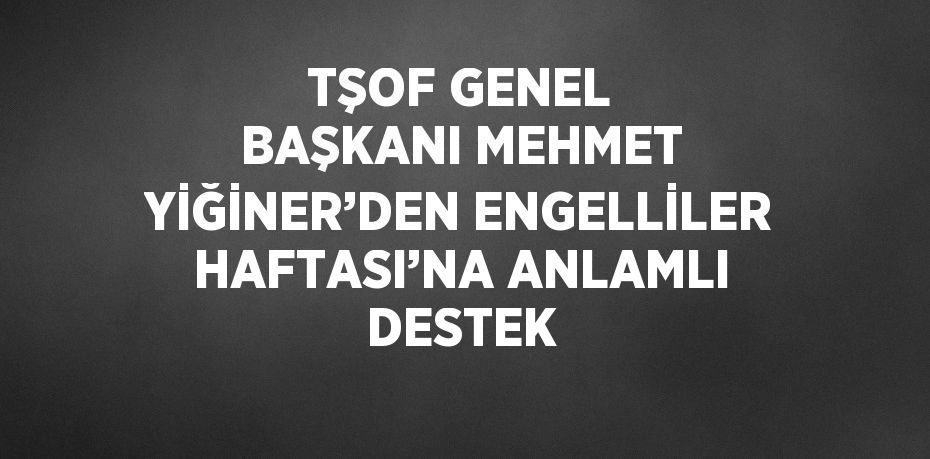 TŞOF GENEL BAŞKANI MEHMET YİĞİNER’DEN ENGELLİLER HAFTASI’NA ANLAMLI DESTEK