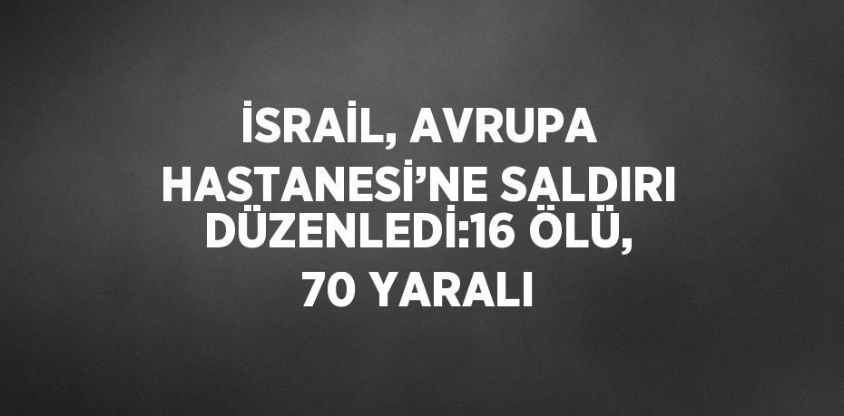 İSRAİL, AVRUPA HASTANESİ’NE SALDIRI DÜZENLEDİ:16 ÖLÜ, 70 YARALI