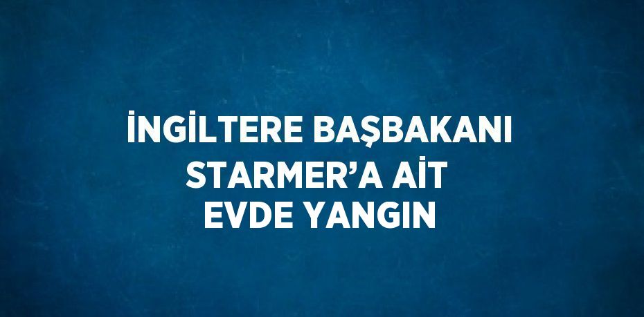 İNGİLTERE BAŞBAKANI STARMER’A AİT EVDE YANGIN