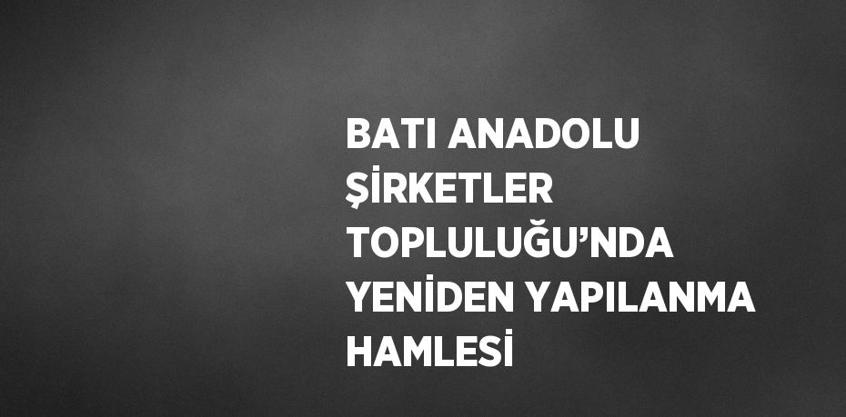 BATI ANADOLU ŞİRKETLER TOPLULUĞU’NDA YENİDEN YAPILANMA HAMLESİ