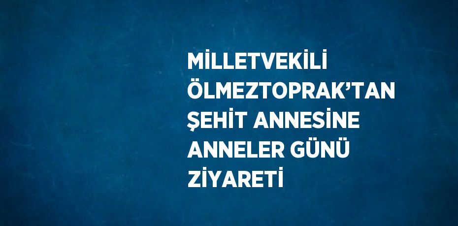 MİLLETVEKİLİ ÖLMEZTOPRAK’TAN ŞEHİT ANNESİNE ANNELER GÜNÜ ZİYARETİ