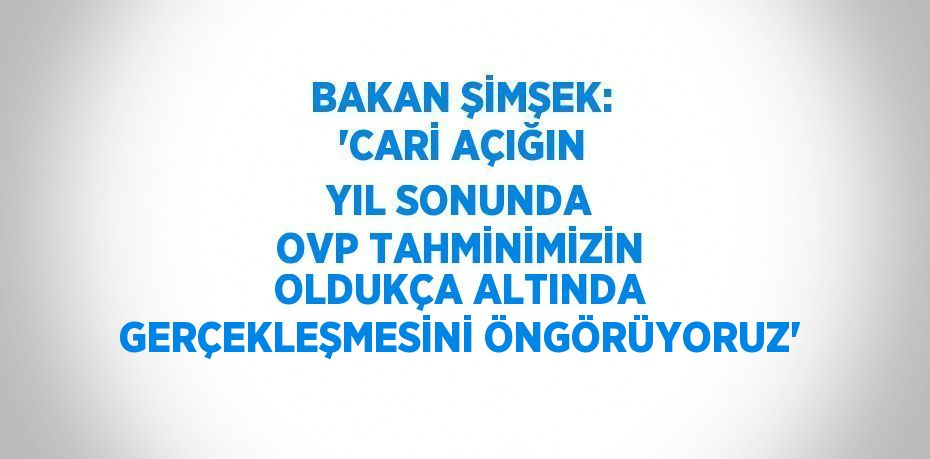 BAKAN ŞİMŞEK: 'CARİ AÇIĞIN YIL SONUNDA OVP TAHMİNİMİZİN OLDUKÇA ALTINDA GERÇEKLEŞMESİNİ ÖNGÖRÜYORUZ'