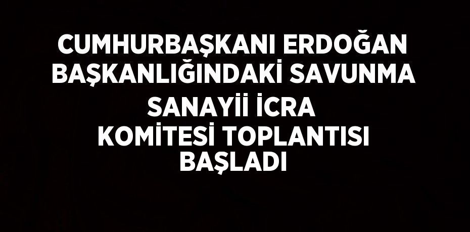 CUMHURBAŞKANI ERDOĞAN BAŞKANLIĞINDAKİ SAVUNMA SANAYİİ İCRA KOMİTESİ TOPLANTISI BAŞLADI