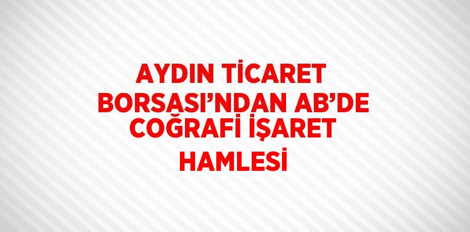 AYDIN TİCARET BORSASI’NDAN AB’DE COĞRAFİ İŞARET HAMLESİ